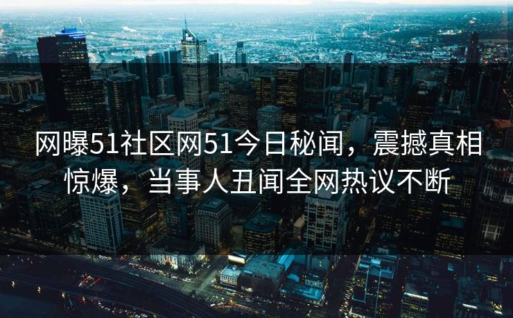 网曝51社区网51今日秘闻，震撼真相惊爆，当事人丑闻全网热议不断