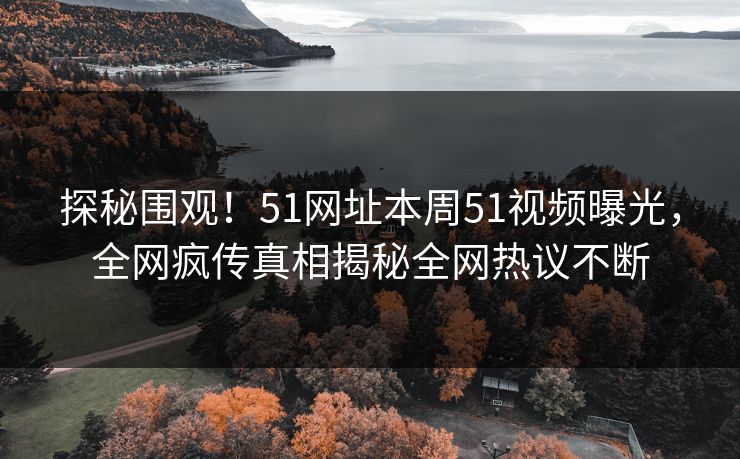 探秘围观！51网址本周51视频曝光，全网疯传真相揭秘全网热议不断