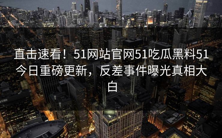 直击速看！51网站官网51吃瓜黑料51今日重磅更新，反差事件曝光真相大白
