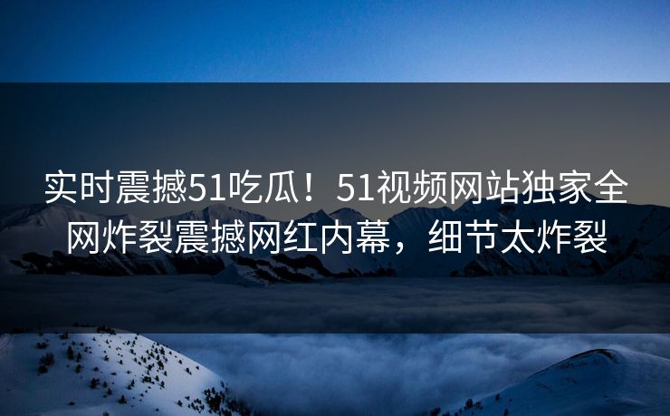 实时震撼51吃瓜！51视频网站独家全网炸裂震撼网红内幕，细节太炸裂