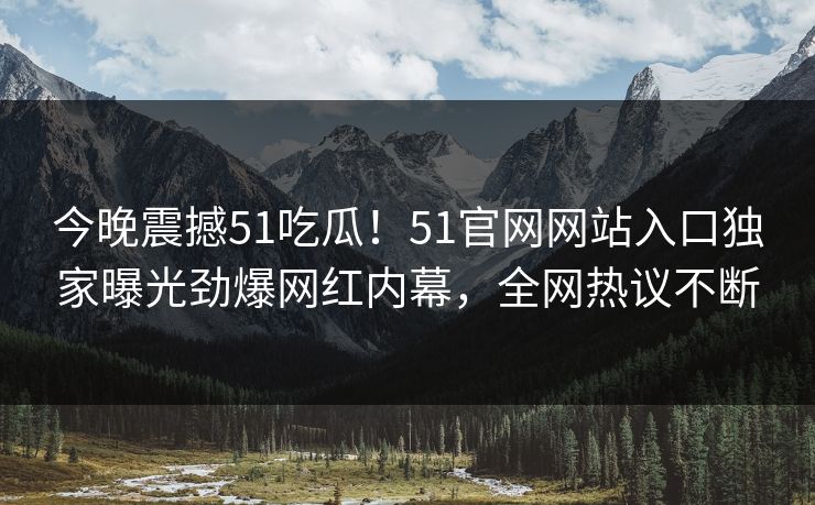 今晚震撼51吃瓜！51官网网站入口独家曝光劲爆网红内幕，全网热议不断