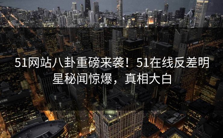 51网站八卦重磅来袭！51在线反差明星秘闻惊爆，真相大白