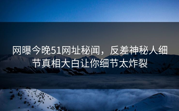 网曝今晚51网址秘闻，反差神秘人细节真相大白让你细节太炸裂