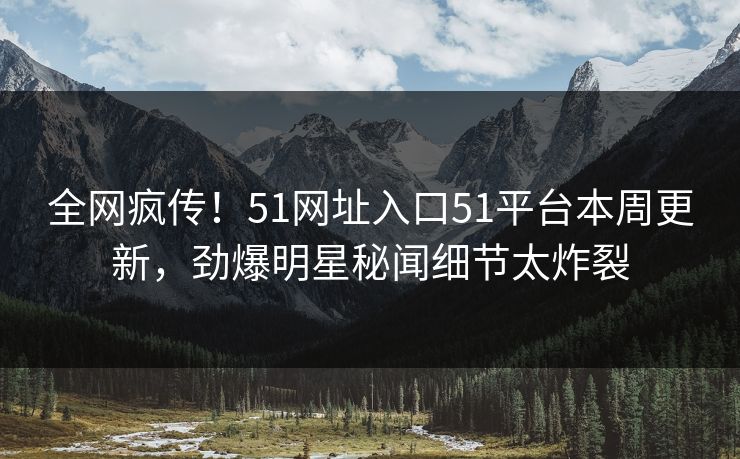 全网疯传！51网址入口51平台本周更新，劲爆明星秘闻细节太炸裂