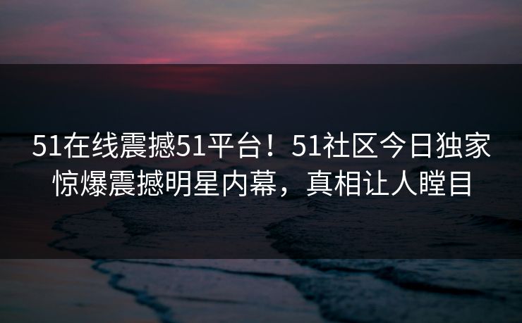 51在线震撼51平台！51社区今日独家惊爆震撼明星内幕，真相让人瞠目