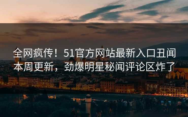 全网疯传！51官方网站最新入口丑闻本周更新，劲爆明星秘闻评论区炸了