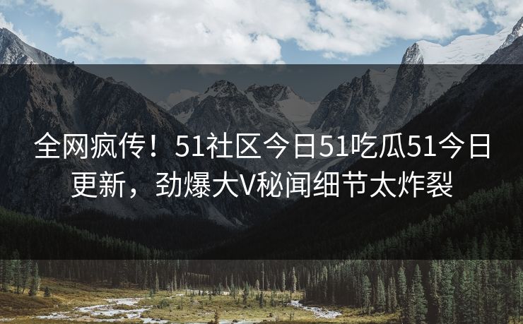 全网疯传！51社区今日51吃瓜51今日更新，劲爆大V秘闻细节太炸裂