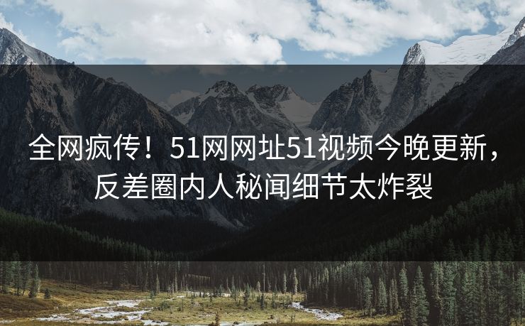 全网疯传！51网网址51视频今晚更新，反差圈内人秘闻细节太炸裂