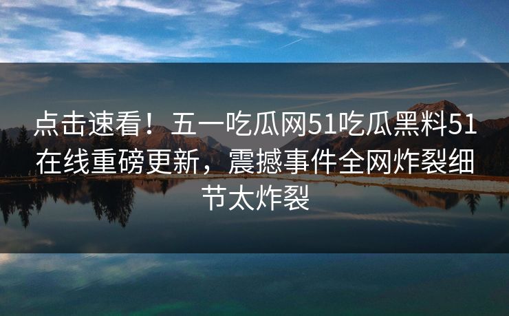 点击速看！五一吃瓜网51吃瓜黑料51在线重磅更新，震撼事件全网炸裂细节太炸裂