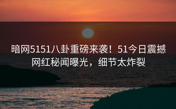 暗网5151八卦重磅来袭！51今日震撼网红秘闻曝光，细节太炸裂