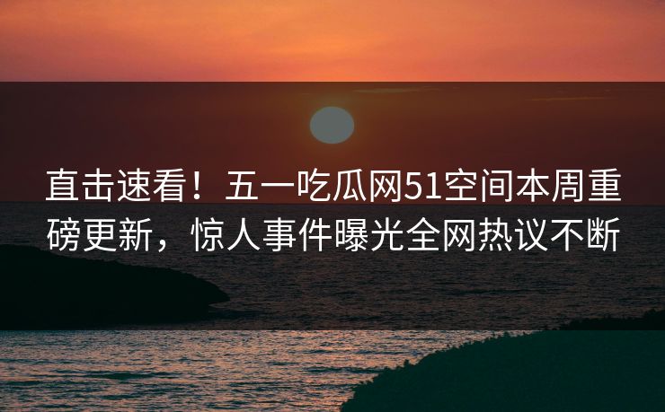 直击速看！五一吃瓜网51空间本周重磅更新，惊人事件曝光全网热议不断