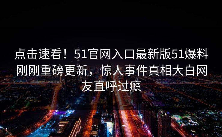 点击速看！51官网入口最新版51爆料刚刚重磅更新，惊人事件真相大白网友直呼过瘾