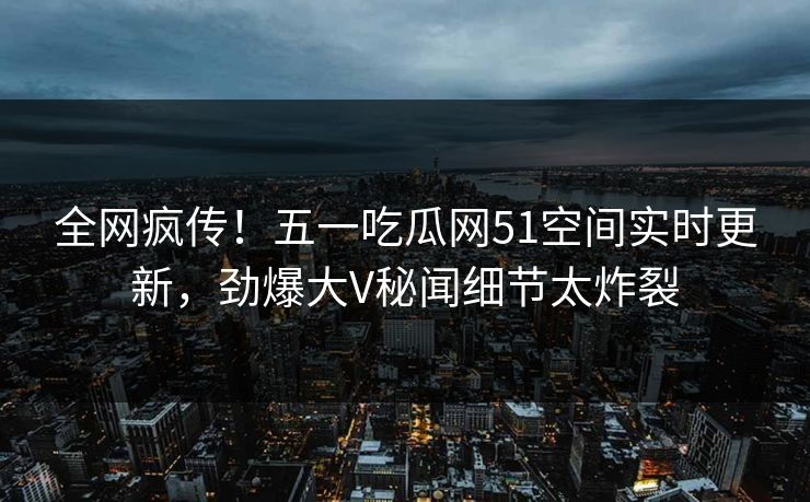 全网疯传！五一吃瓜网51空间实时更新，劲爆大V秘闻细节太炸裂