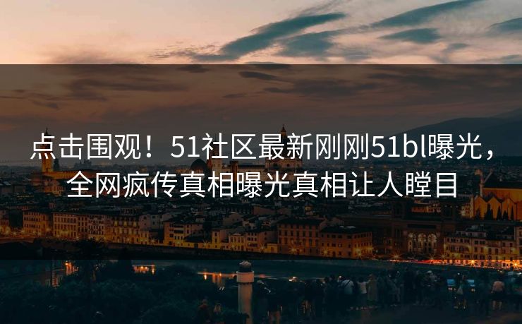 点击围观！51社区最新刚刚51bl曝光，全网疯传真相曝光真相让人瞠目