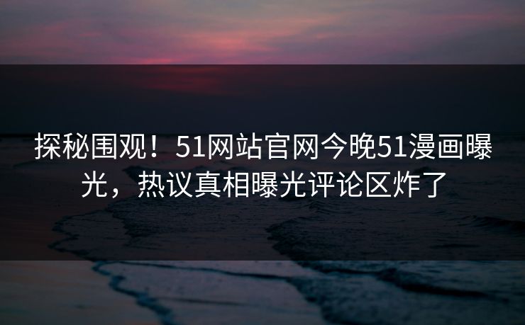 探秘围观！51网站官网今晚51漫画曝光，热议真相曝光评论区炸了