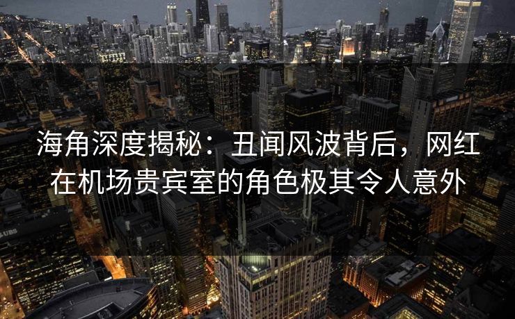 海角深度揭秘：丑闻风波背后，网红在机场贵宾室的角色极其令人意外