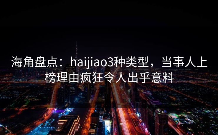 海角盘点：haijiao3种类型，当事人上榜理由疯狂令人出乎意料