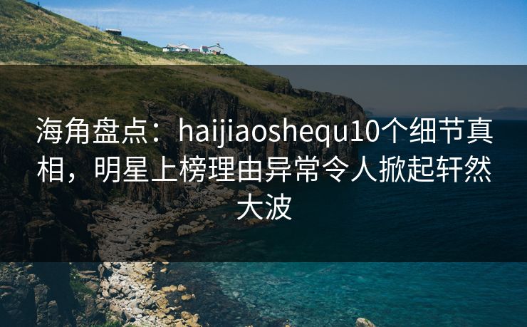 海角盘点：haijiaoshequ10个细节真相，明星上榜理由异常令人掀起轩然大波