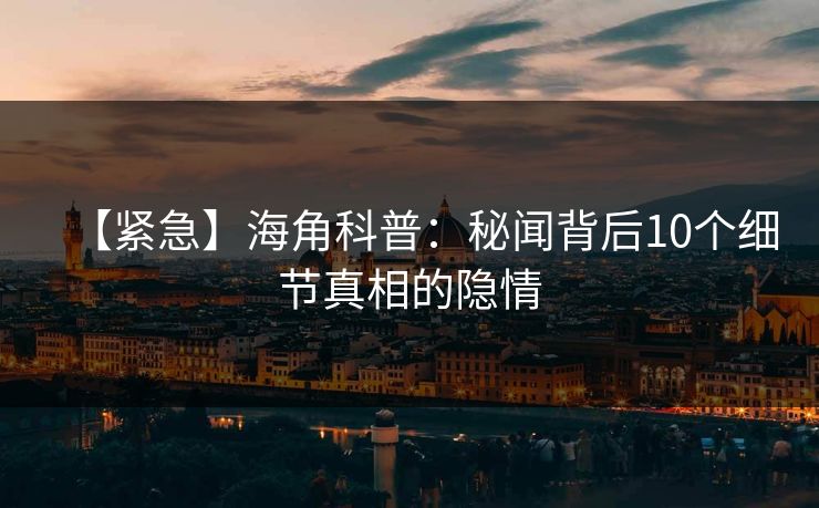 【紧急】海角科普：秘闻背后10个细节真相的隐情