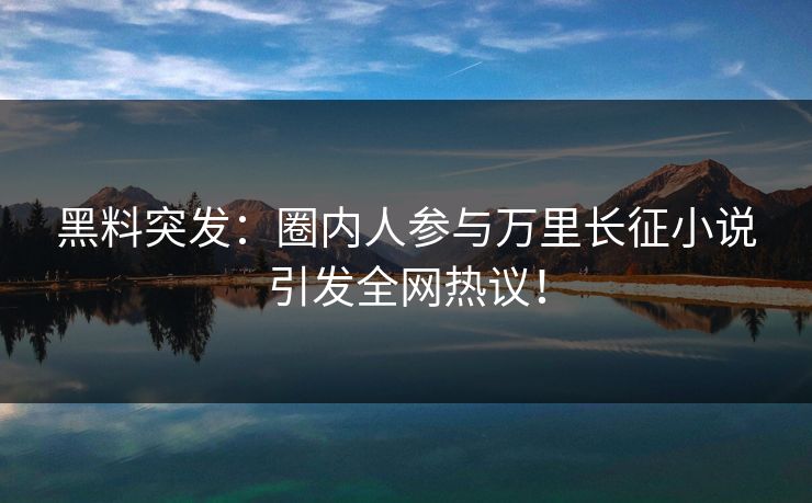 黑料突发：圈内人参与万里长征小说引发全网热议！