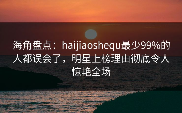 海角盘点：haijiaoshequ最少99%的人都误会了，明星上榜理由彻底令人惊艳全场