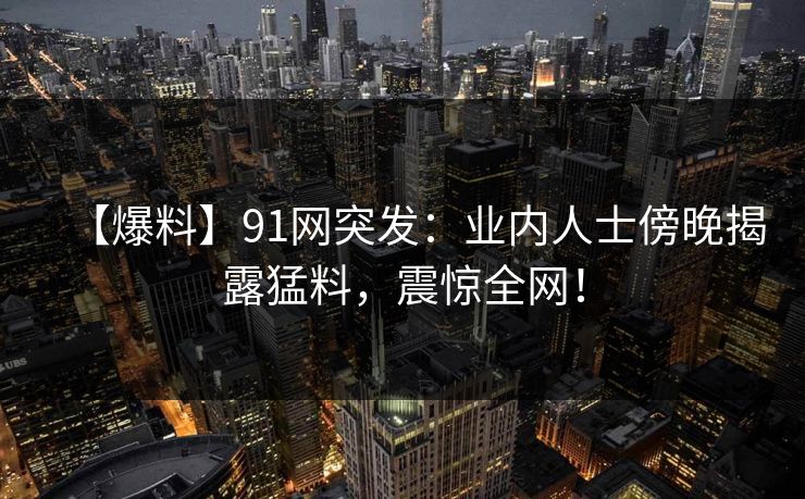 【爆料】91网突发：业内人士傍晚揭露猛料，震惊全网！