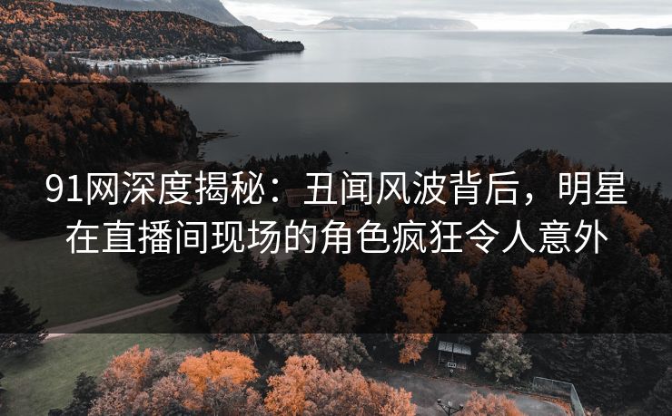 91网深度揭秘：丑闻风波背后，明星在直播间现场的角色疯狂令人意外