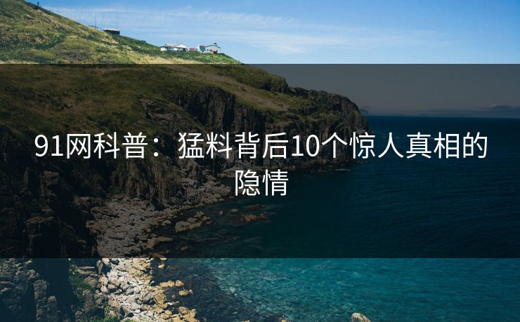 91网科普：猛料背后10个惊人真相的隐情