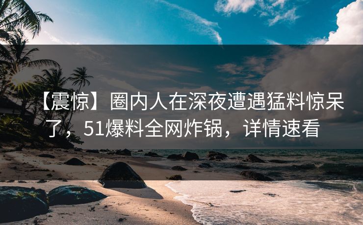 【震惊】圈内人在深夜遭遇猛料惊呆了，51爆料全网炸锅，详情速看