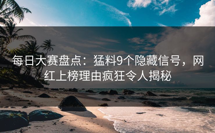 每日大赛盘点：猛料9个隐藏信号，网红上榜理由疯狂令人揭秘