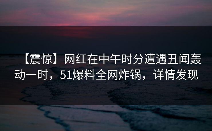 【震惊】网红在中午时分遭遇丑闻轰动一时，51爆料全网炸锅，详情发现