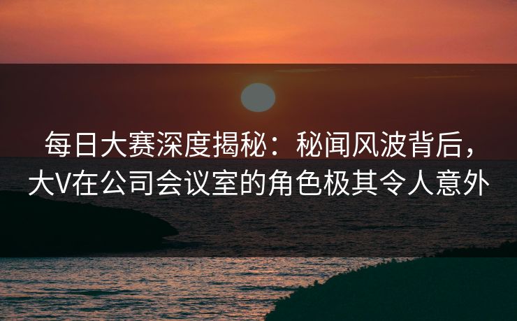 每日大赛深度揭秘：秘闻风波背后，大V在公司会议室的角色极其令人意外