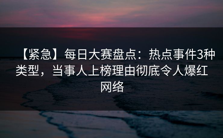 【紧急】每日大赛盘点：热点事件3种类型，当事人上榜理由彻底令人爆红网络