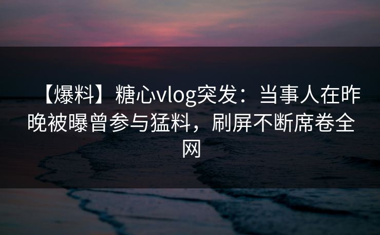 【爆料】糖心vlog突发：当事人在昨晚被曝曾参与猛料，刷屏不断席卷全网