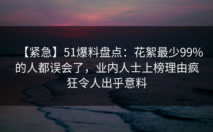 【紧急】51爆料盘点：花絮最少99%的人都误会了，业内人士上榜理由疯狂令人出乎意料
