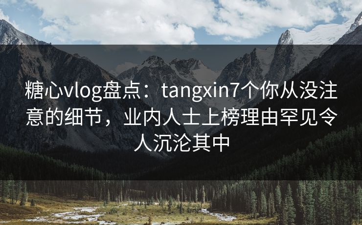 糖心vlog盘点：tangxin7个你从没注意的细节，业内人士上榜理由罕见令人沉沦其中