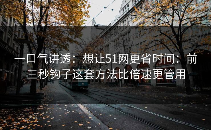 一口气讲透：想让51网更省时间：前三秒钩子这套方法比倍速更管用