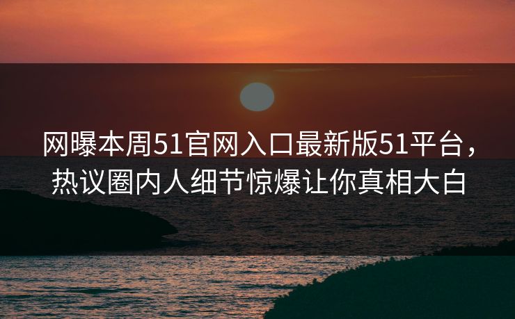 网曝本周51官网入口最新版51平台，热议圈内人细节惊爆让你真相大白