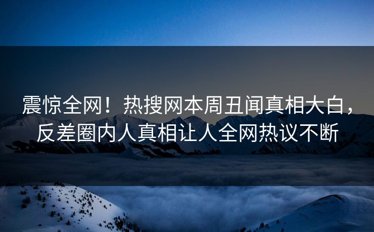 震惊全网！热搜网本周丑闻真相大白，反差圈内人真相让人全网热议不断