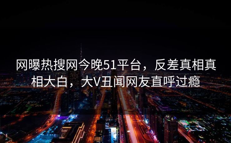 网曝热搜网今晚51平台，反差真相真相大白，大V丑闻网友直呼过瘾