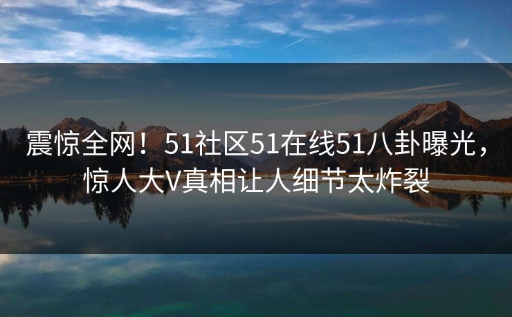 震惊全网！51社区51在线51八卦曝光，惊人大V真相让人细节太炸裂