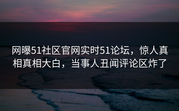 网曝51社区官网实时51论坛，惊人真相真相大白，当事人丑闻评论区炸了