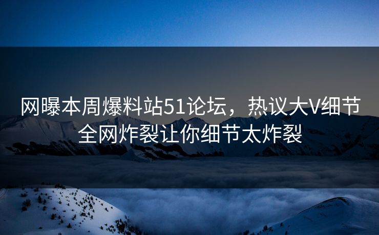网曝本周爆料站51论坛，热议大V细节全网炸裂让你细节太炸裂