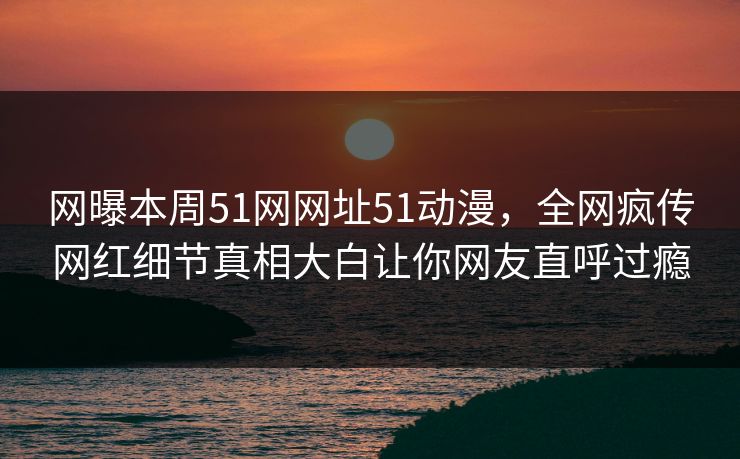 网曝本周51网网址51动漫，全网疯传网红细节真相大白让你网友直呼过瘾