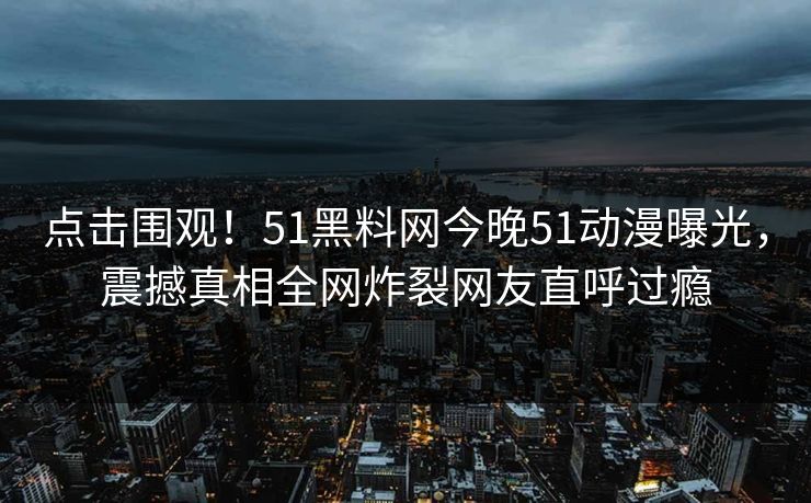 点击围观！51黑料网今晚51动漫曝光，震撼真相全网炸裂网友直呼过瘾