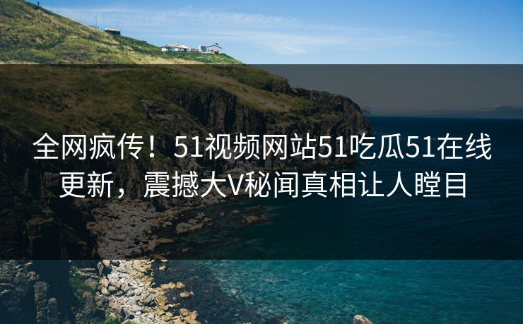 全网疯传！51视频网站51吃瓜51在线更新，震撼大V秘闻真相让人瞠目