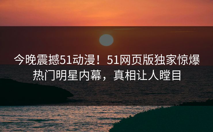 今晚震撼51动漫！51网页版独家惊爆热门明星内幕，真相让人瞠目