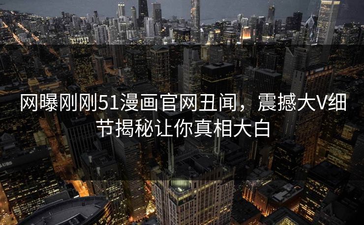 网曝刚刚51漫画官网丑闻，震撼大V细节揭秘让你真相大白