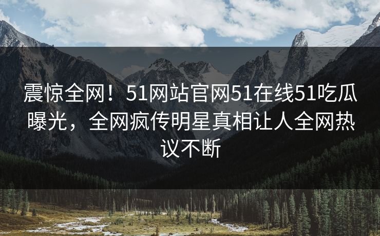 震惊全网！51网站官网51在线51吃瓜曝光，全网疯传明星真相让人全网热议不断