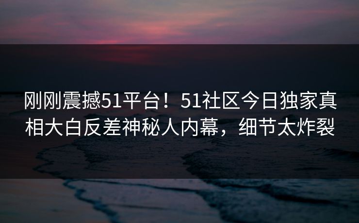 刚刚震撼51平台！51社区今日独家真相大白反差神秘人内幕，细节太炸裂